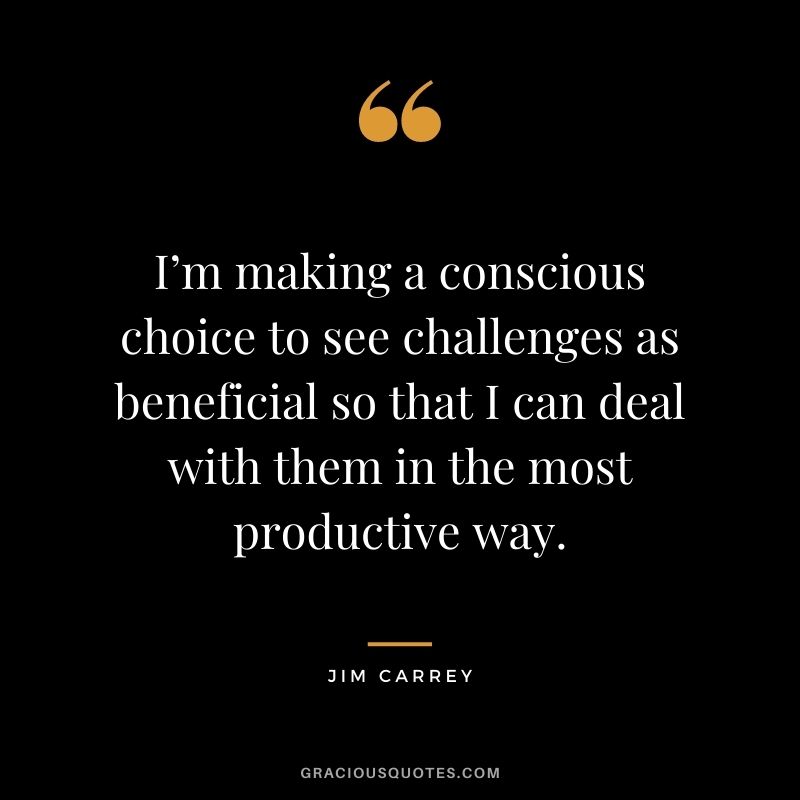 I’m making a conscious choice to see challenges as beneficial so that I can deal with them in the most productive way.