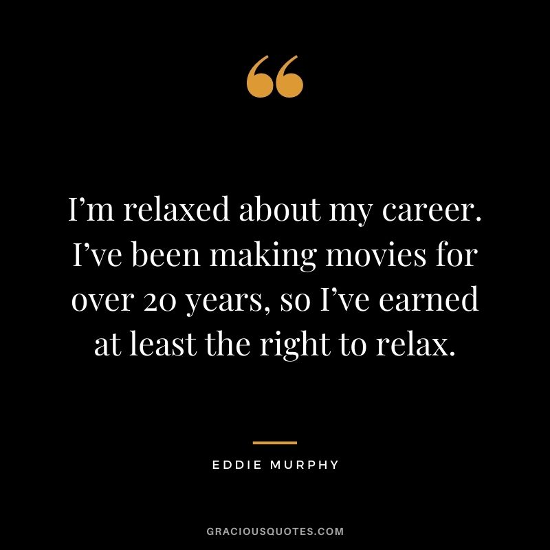 I’m relaxed about my career. I’ve been making movies for over 20 years, so I’ve earned at least the right to relax.