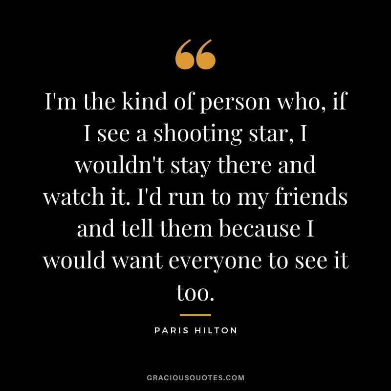I'm the kind of person who, if I see a shooting star, I wouldn't stay there and watch it. I'd run to my friends and tell them because I would want everyone to see it too.