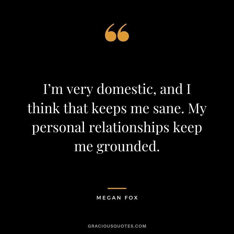 I’m very domestic, and I think that keeps me sane. My personal relationships keep me grounded.