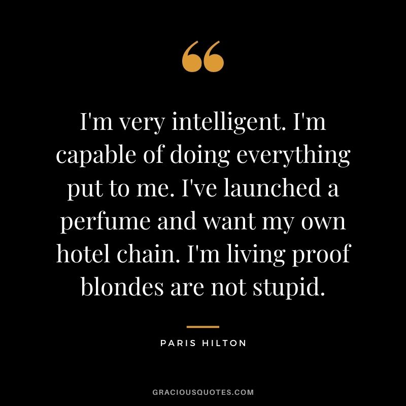 I'm very intelligent. I'm capable of doing everything put to me. I've launched a perfume and want my own hotel chain. I'm living proof blondes are not stupid.
