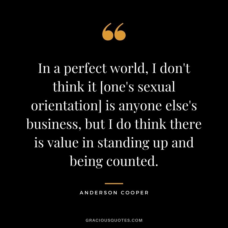 In a perfect world, I don't think it [one's sexual orientation] is anyone else's business, but I do think there is value in standing up and being counted.