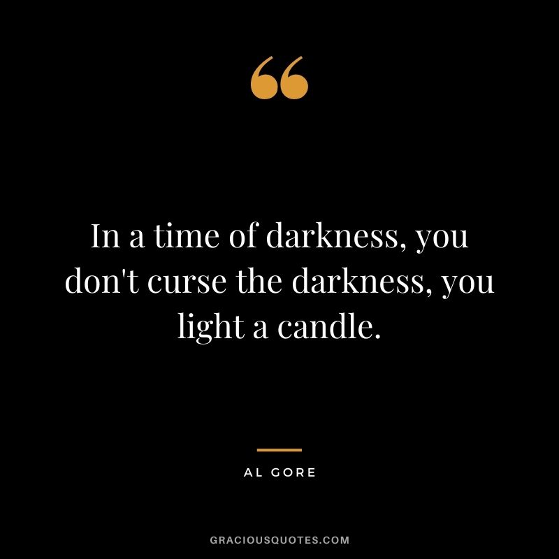 In a time of darkness, you don't curse the darkness, you light a candle.