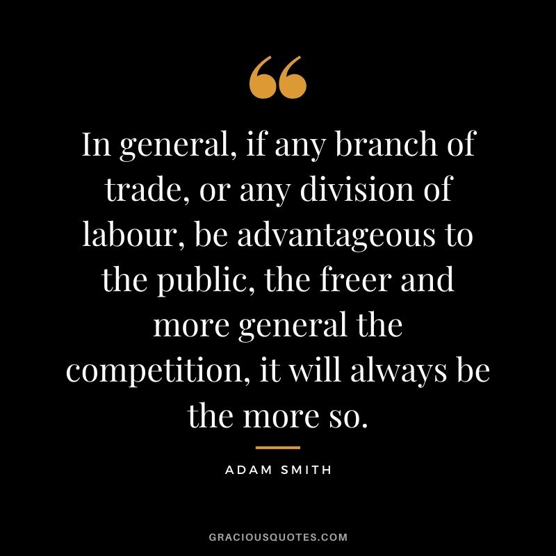 In general, if any branch of trade, or any division of labour, be advantageous to the public, the freer and more general the competition, it will always be the more so.