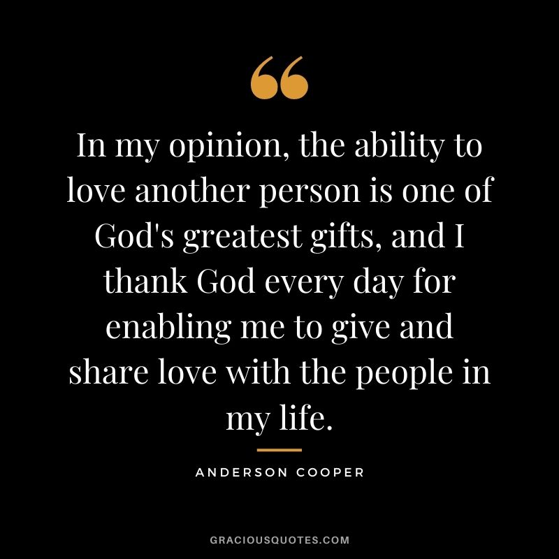 In my opinion, the ability to love another person is one of God's greatest gifts, and I thank God every day for enabling me to give and share love with the people in my life.