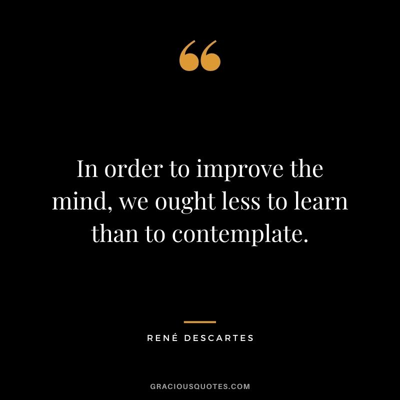 In order to improve the mind, we ought less to learn than to contemplate.