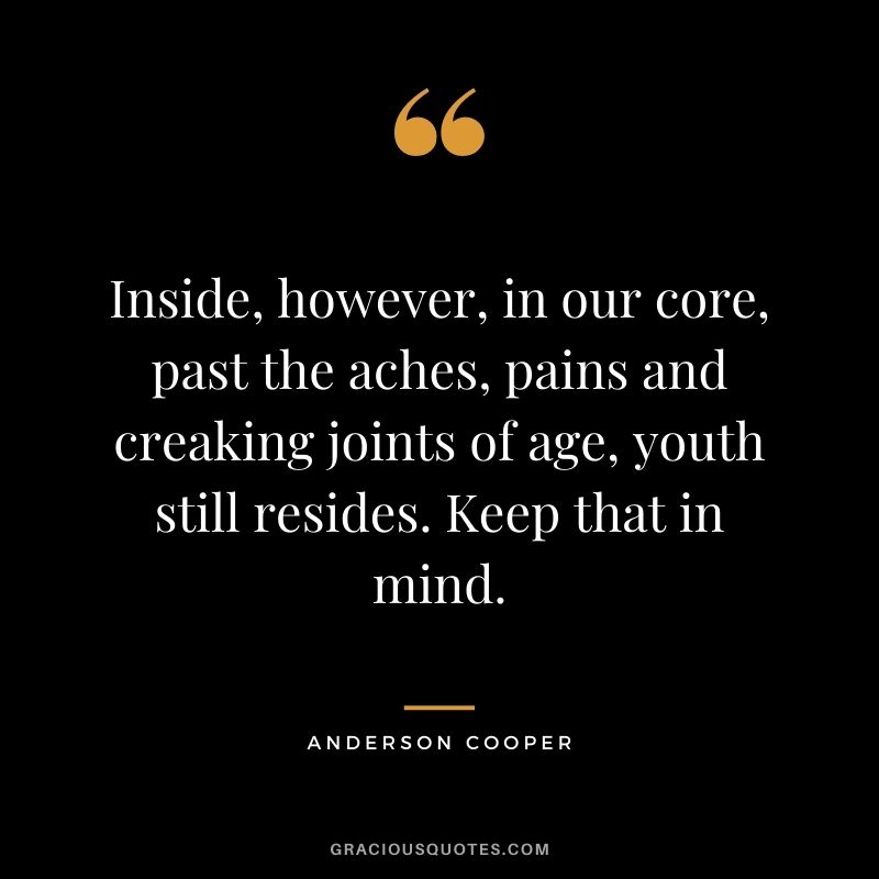 Inside, however, in our core, past the aches, pains and creaking joints of age, youth still resides. Keep that in mind.