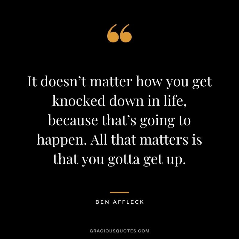 It doesn’t matter how you get knocked down in life, because that’s going to happen. All that matters is that you gotta get up.