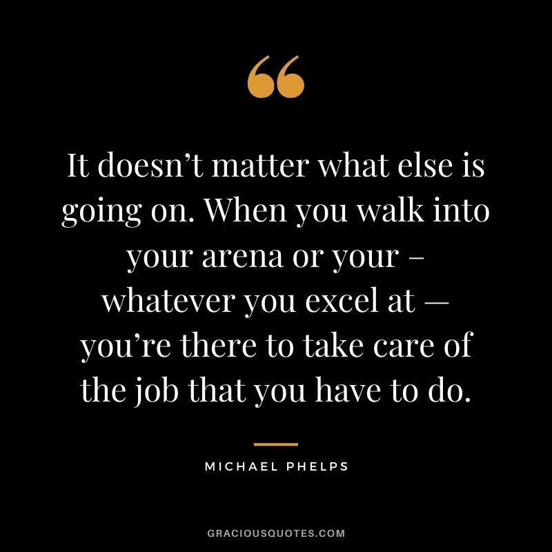 It doesn’t matter what else is going on. When you walk into your arena or your – whatever you excel at — you’re there to take care of the job that you have to do.