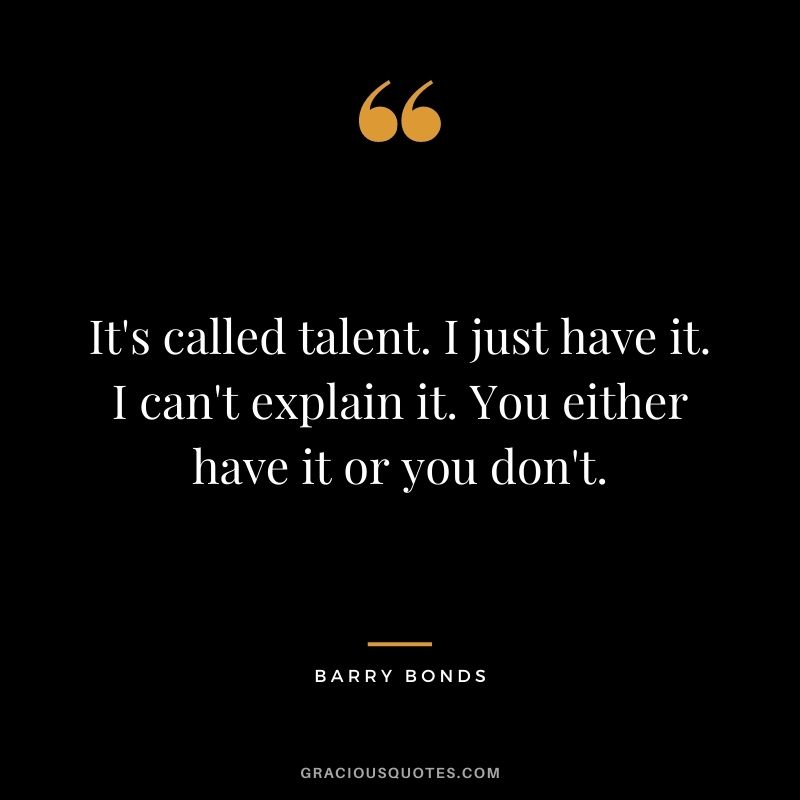 It's called talent. I just have it. I can't explain it. You either have it or you don't.