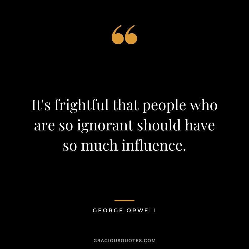 It's frightful that people who are so ignorant should have so much influence.