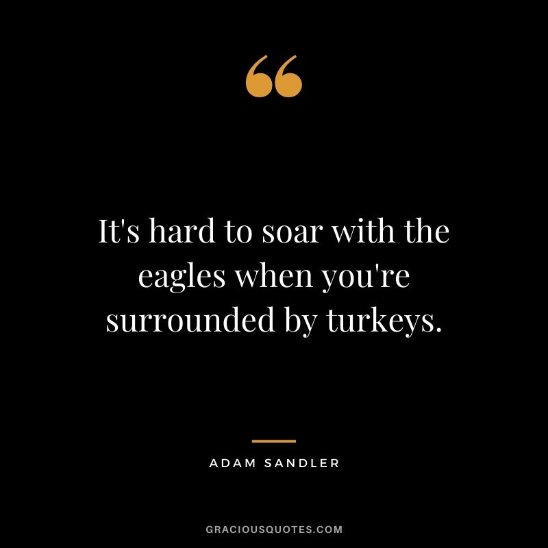 It's hard to soar with the eagles when you're surrounded by turkeys.