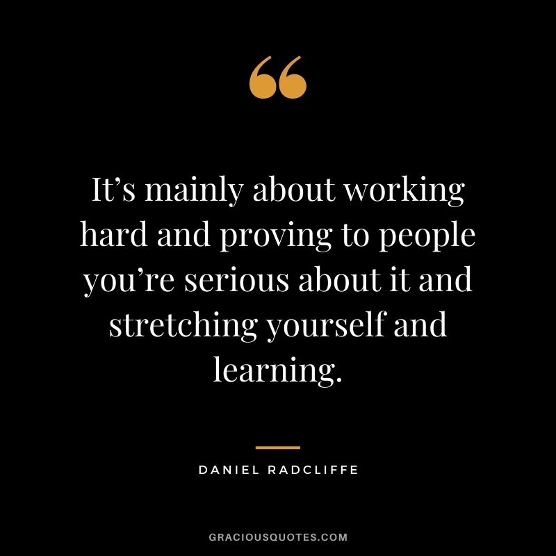 It’s mainly about working hard and proving to people you’re serious about it and stretching yourself and learning.