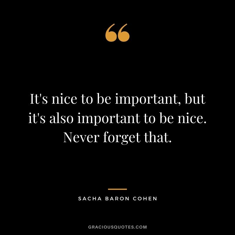 It's nice to be important, but it's also important to be nice. Never forget that.