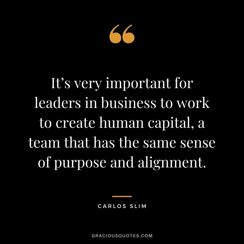 It’s very important for leaders in business to work to create human capital, a team that has the same sense of purpose and alignment.
