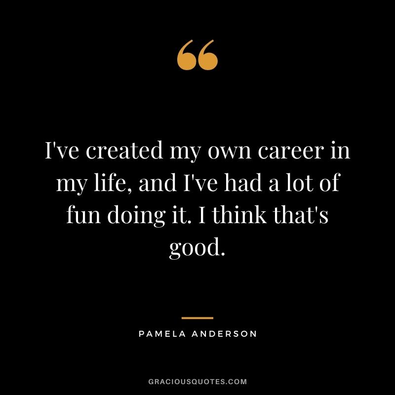I've created my own career in my life, and I've had a lot of fun doing it. I think that's good.