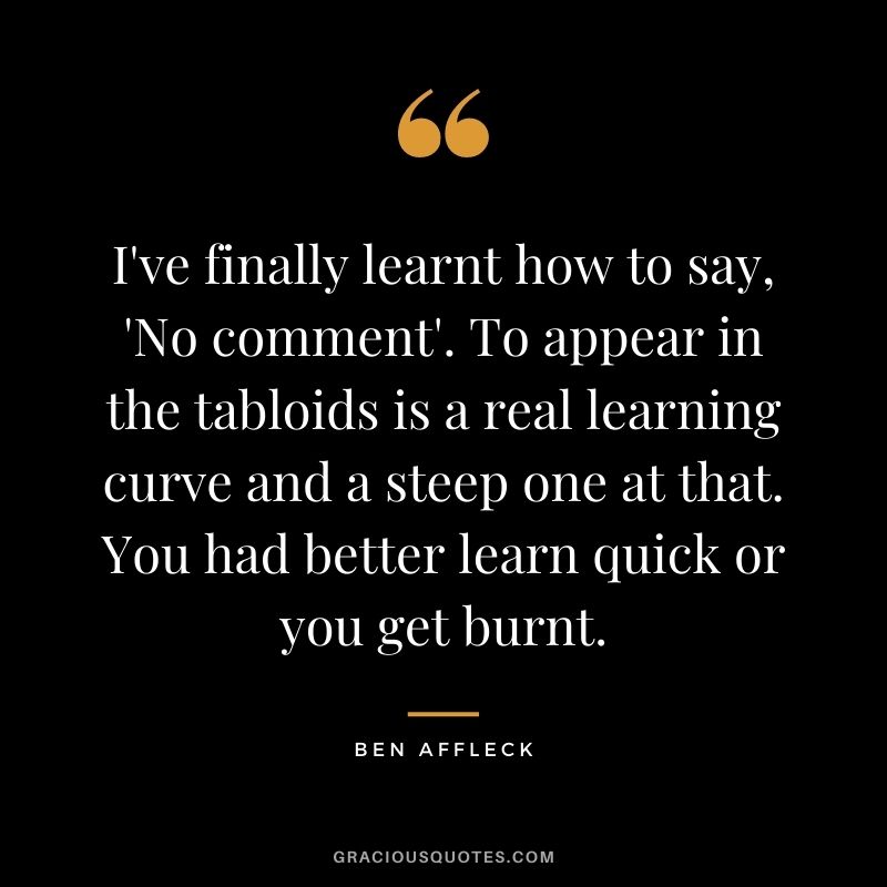 I've finally learnt how to say, 'No comment'. To appear in the tabloids is a real learning curve and a steep one at that. You had better learn quick or you get burnt.