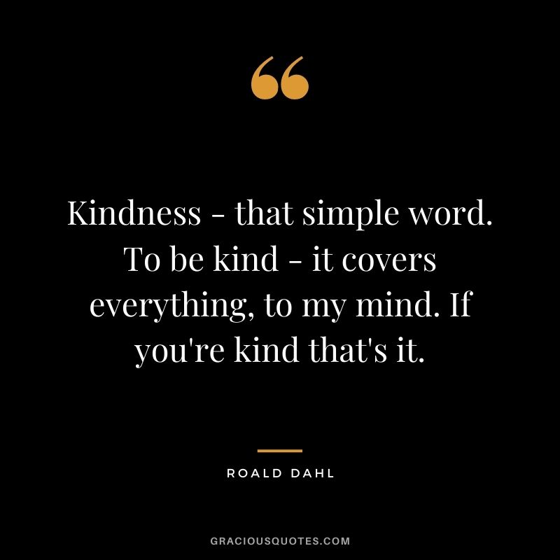 Kindness - that simple word. To be kind - it covers everything, to my mind. If you're kind that's it.