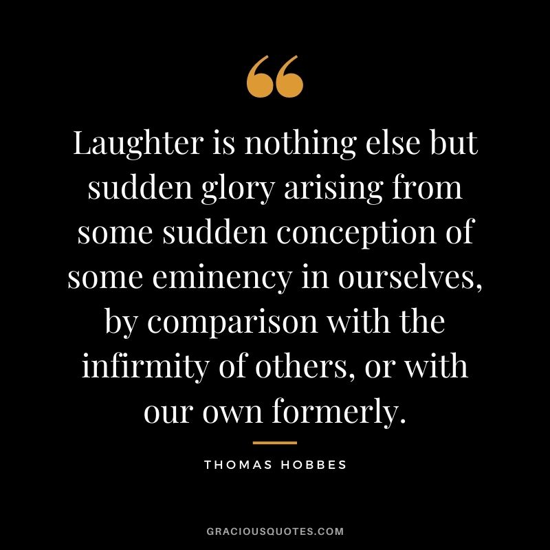 Laughter is nothing else but sudden glory arising from some sudden conception of some eminency in ourselves, by comparison with the infirmity of others, or with our own formerly.