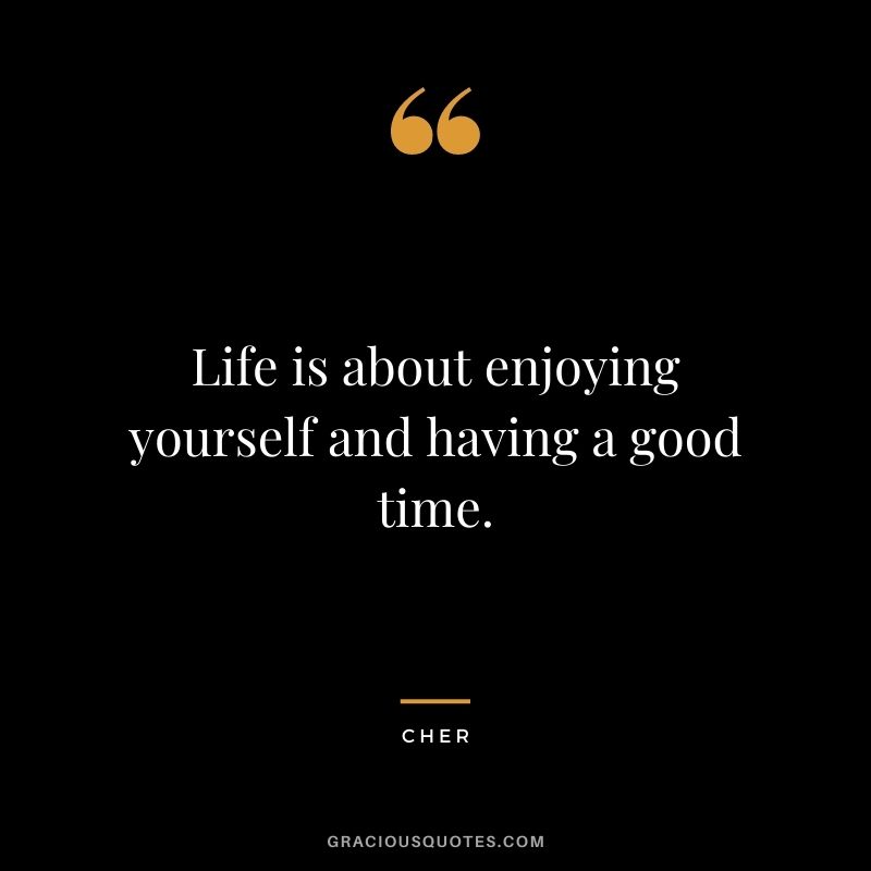 Life is about enjoying yourself and having a good time.