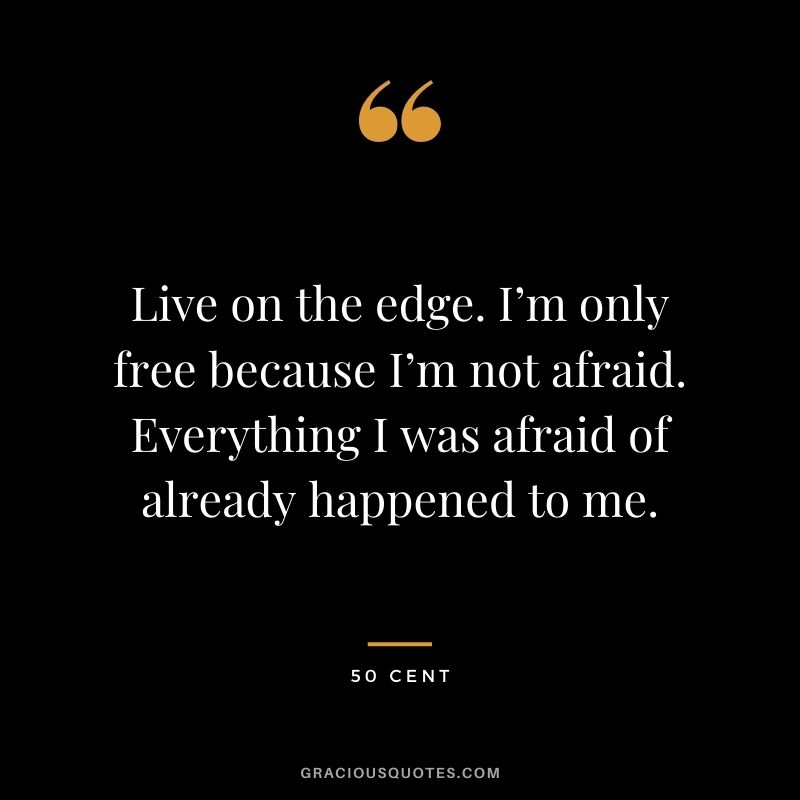 Live on the edge. I’m only free because I’m not afraid. Everything I was afraid of already happened to me.