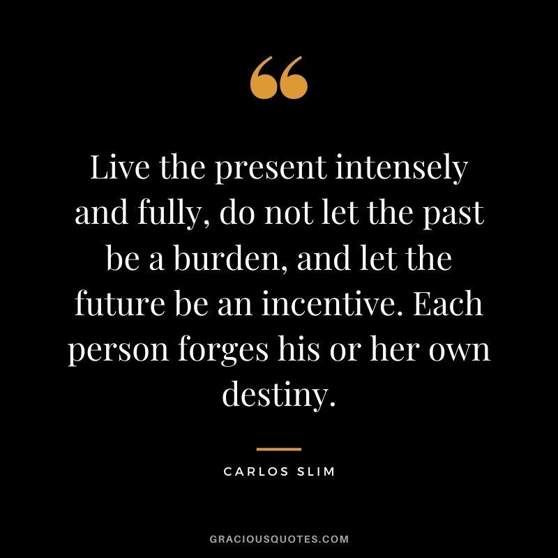 Live the present intensely and fully, do not let the past be a burden, and let the future be an incentive. Each person forges his or her own destiny.