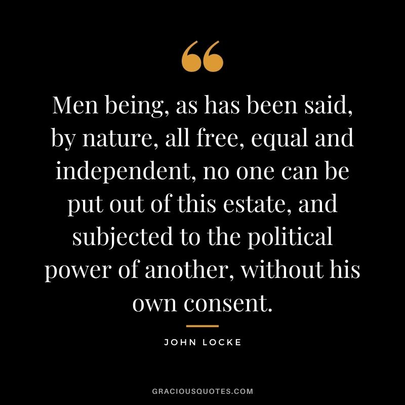 Men being, as has been said, by nature, all free, equal and independent, no one can be put out of this estate, and subjected to the political power of another, without his own consent.