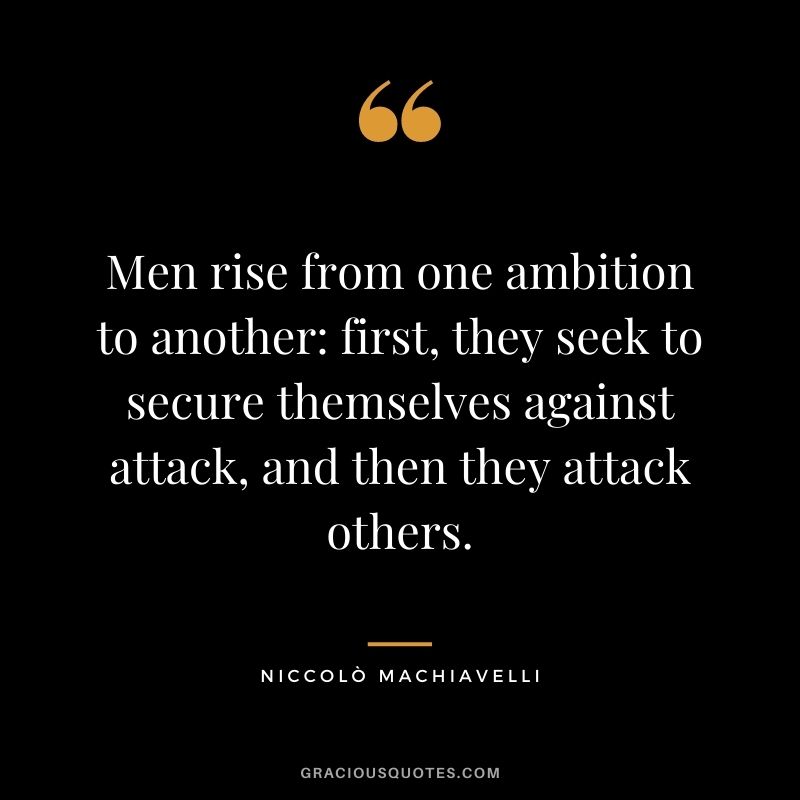 Men rise from one ambition to another: first, they seek to secure themselves against attack, and then they attack others.