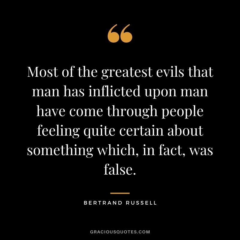 Most of the greatest evils that man has inflicted upon man have come through people feeling quite certain about something which, in fact, was false.