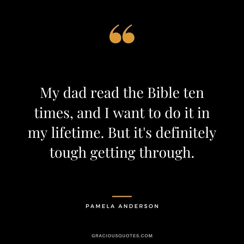 My dad read the Bible ten times, and I want to do it in my lifetime. But it's definitely tough getting through.