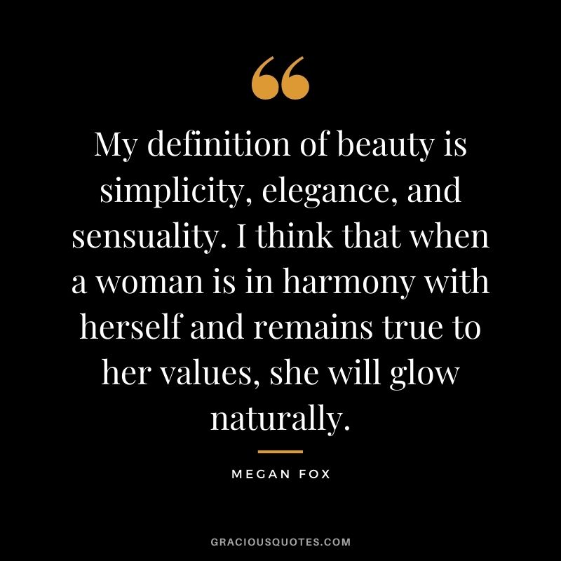 My definition of beauty is simplicity, elegance, and sensuality. I think that when a woman is in harmony with herself and remains true to her values, she will glow naturally.