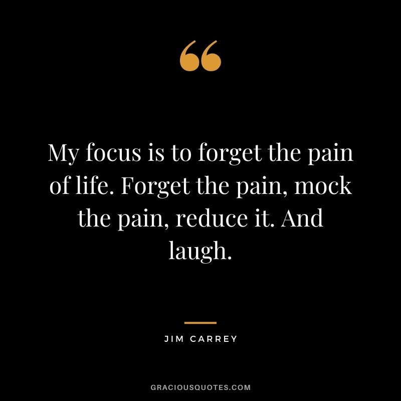 My focus is to forget the pain of life. Forget the pain, mock the pain, reduce it. And laugh.