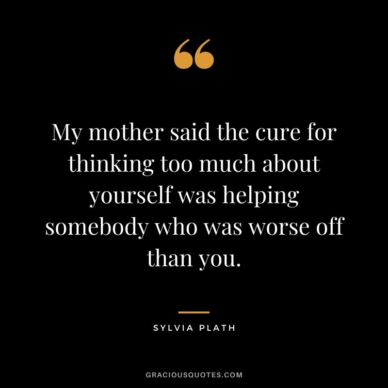 My mother said the cure for thinking too much about yourself was helping somebody who was worse off than you.