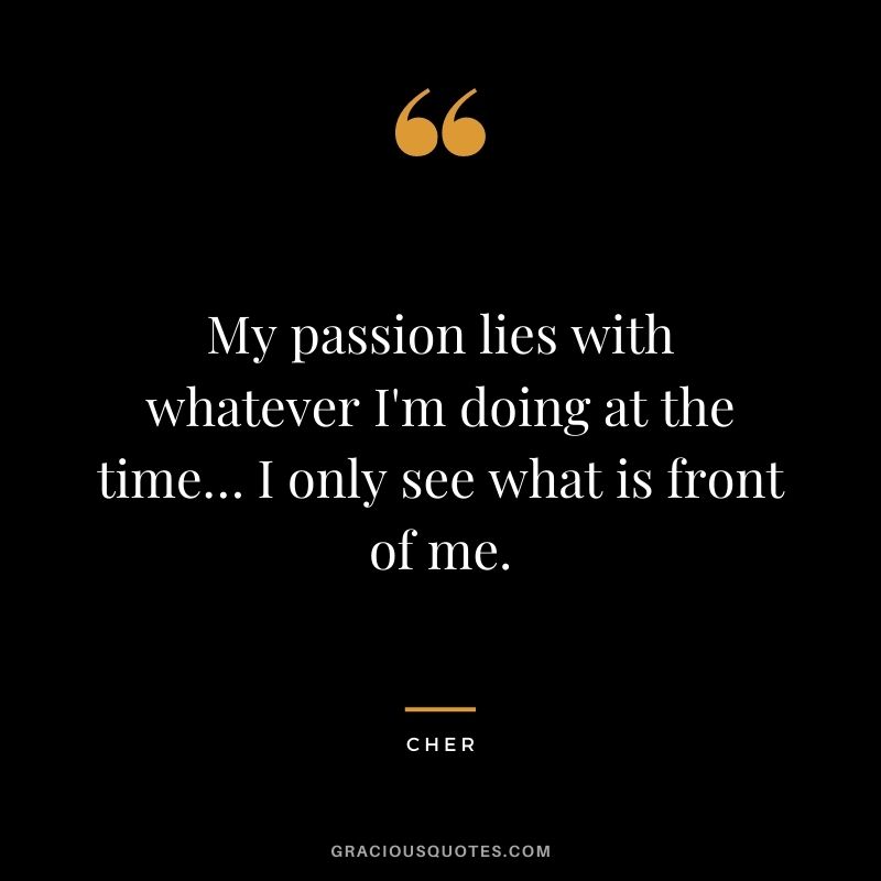My passion lies with whatever I'm doing at the time… I only see what is front of me.