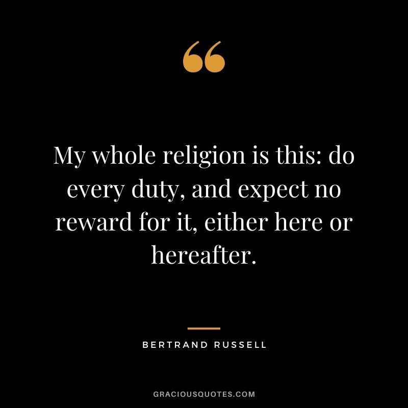 My whole religion is this do every duty, and expect no reward for it, either here or hereafter.