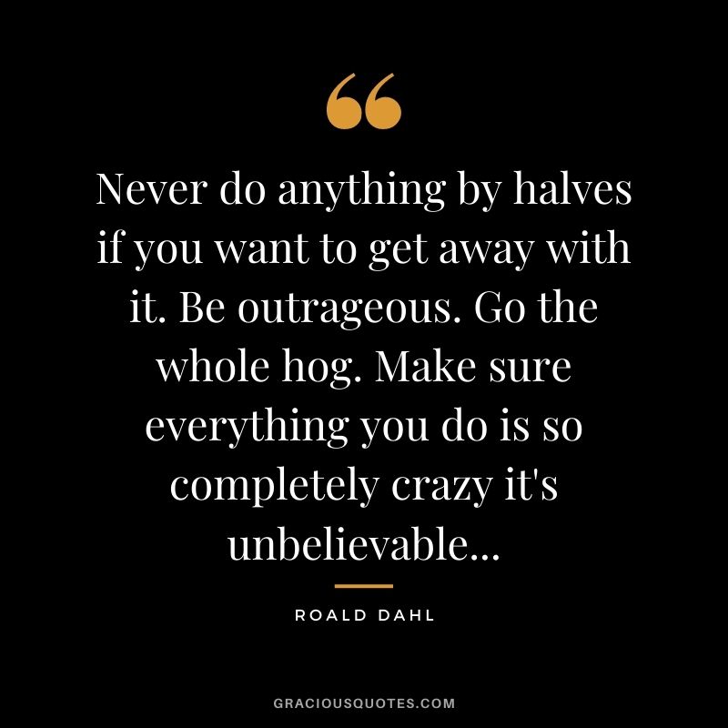 Never do anything by halves if you want to get away with it. Be outrageous. Go the whole hog. Make sure everything you do is so completely crazy it's unbelievable...