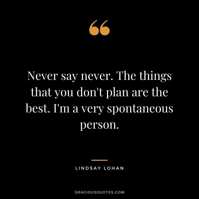 Never say never. The things that you don't plan are the best. I'm a very spontaneous person.