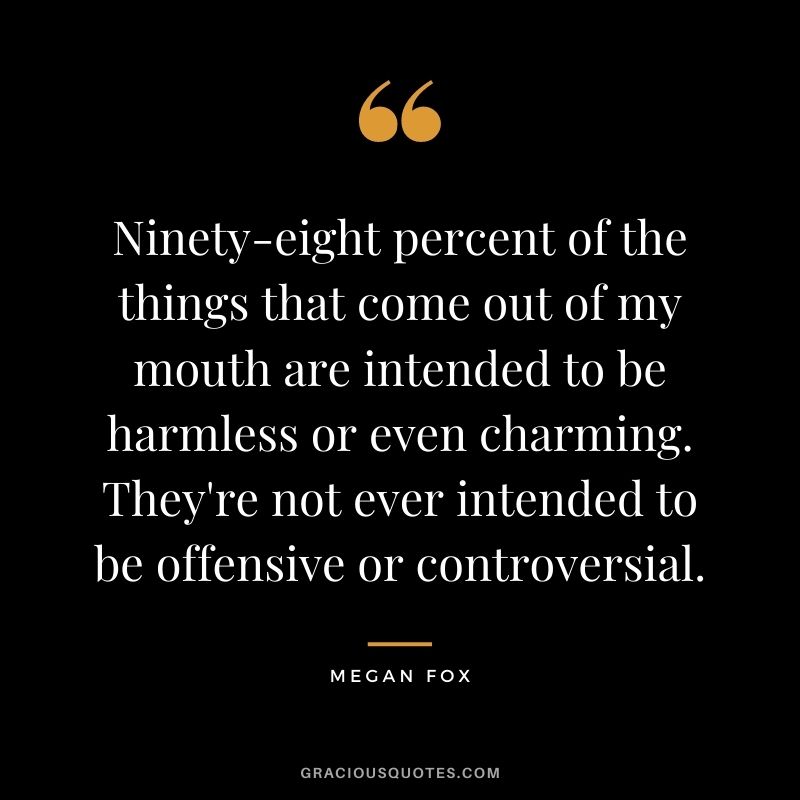 Ninety-eight percent of the things that come out of my mouth are intended to be harmless or even charming. They're not ever intended to be offensive or controversial.