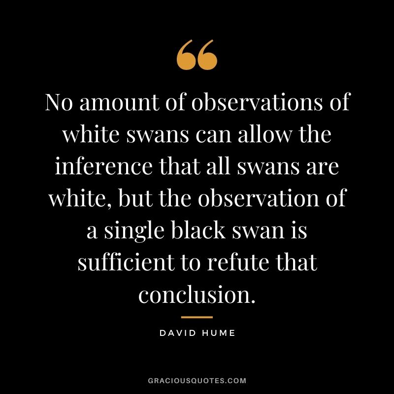 No amount of observations of white swans can allow the inference that all swans are white, but the observation of a single black swan is sufficient to refute that conclusion.