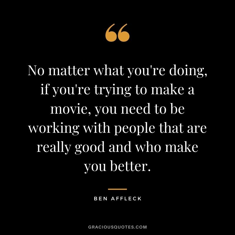 No matter what you're doing, if you're trying to make a movie, you need to be working with people that are really good and who make you better.