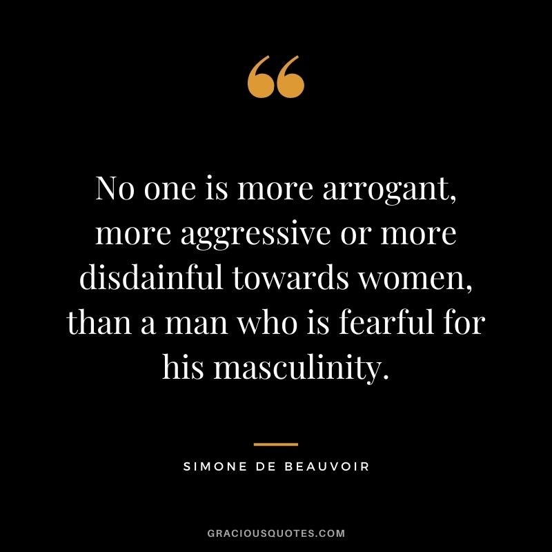 No one is more arrogant, more aggressive or more disdainful towards women, than a man who is fearful for his masculinity.