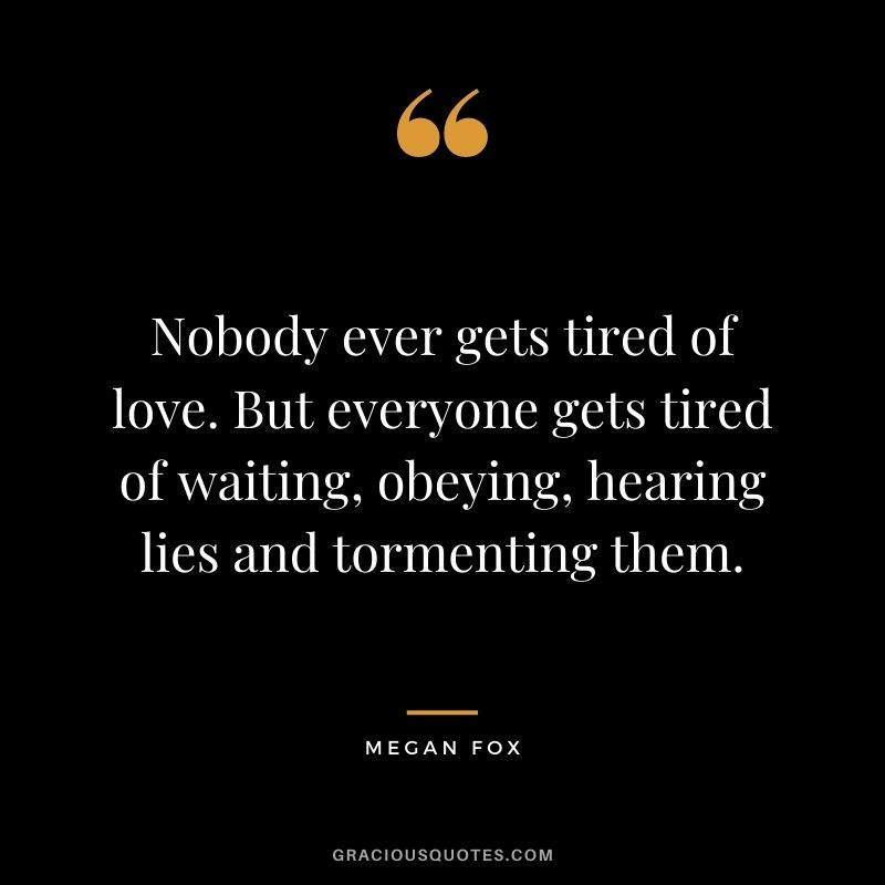 Nobody ever gets tired of love. But everyone gets tired of waiting, obeying, hearing lies and tormenting them.