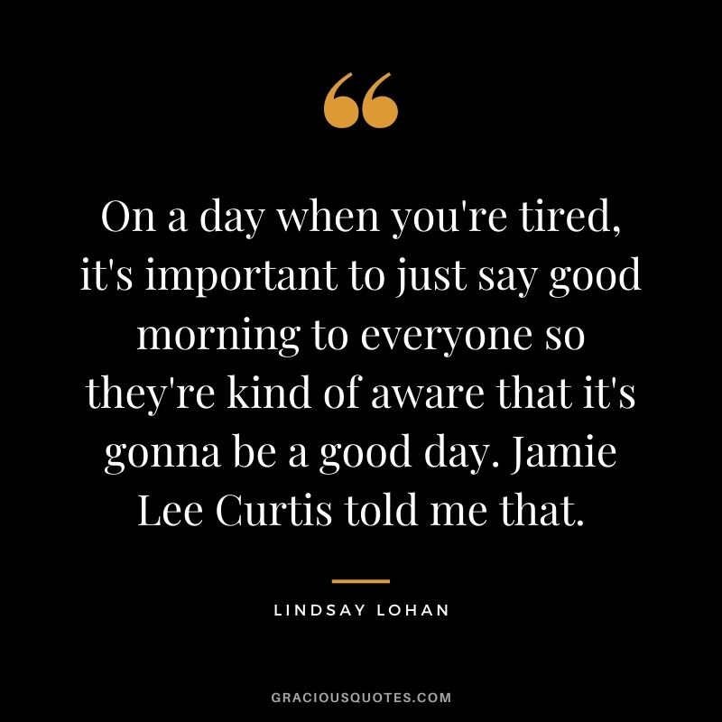 On a day when you're tired, it's important to just say good morning to everyone so they're kind of aware that it's gonna be a good day. Jamie Lee Curtis told me that.