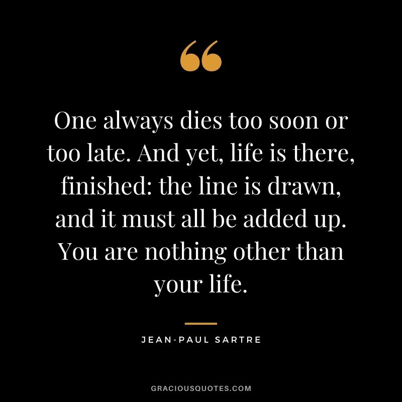 One always dies too soon or too late. And yet, life is there, finished the line is drawn, and it must all be added up. You are nothing other than your life.