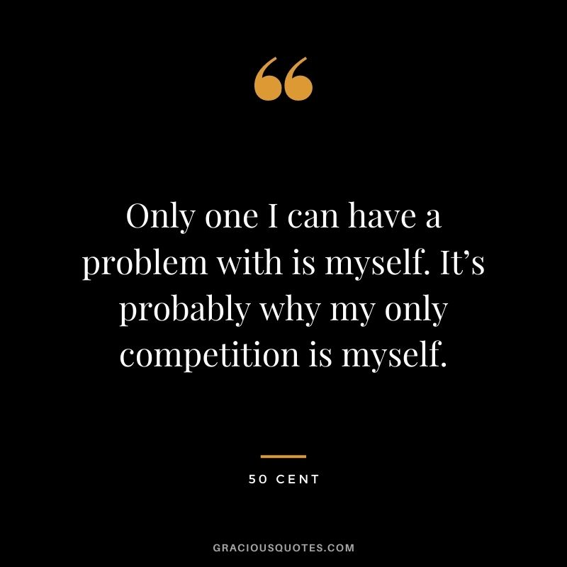 Only one I can have a problem with is myself. It’s probably why my only competition is myself.