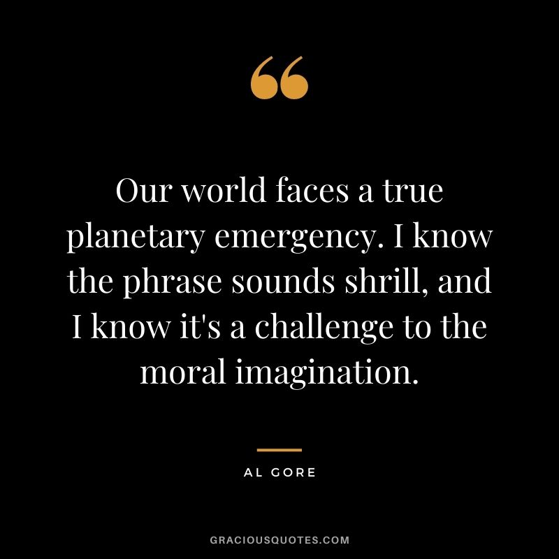 Our world faces a true planetary emergency. I know the phrase sounds shrill, and I know it's a challenge to the moral imagination.