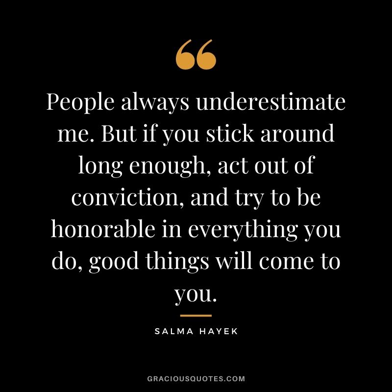 People always underestimate me. But if you stick around long enough, act out of conviction, and try to be honorable in everything you do, good things will come to you.