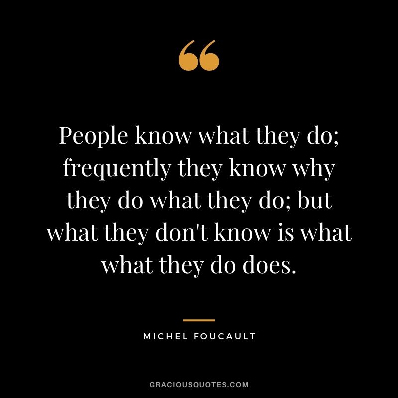 People know what they do; frequently they know why they do what they do; but what they don't know is what what they do does.