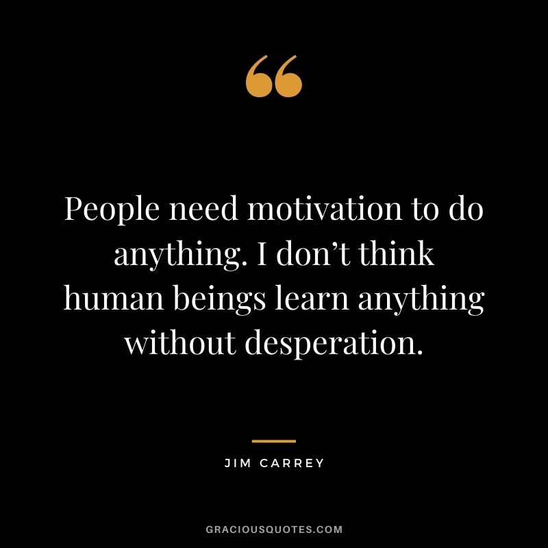 People need motivation to do anything. I don’t think human beings learn anything without desperation.