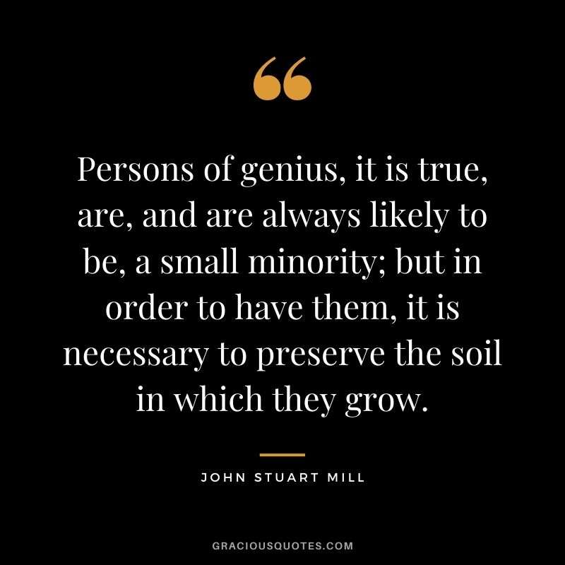 Persons of genius, it is true, are, and are always likely to be, a small minority; but in order to have them, it is necessary to preserve the soil in which they grow.